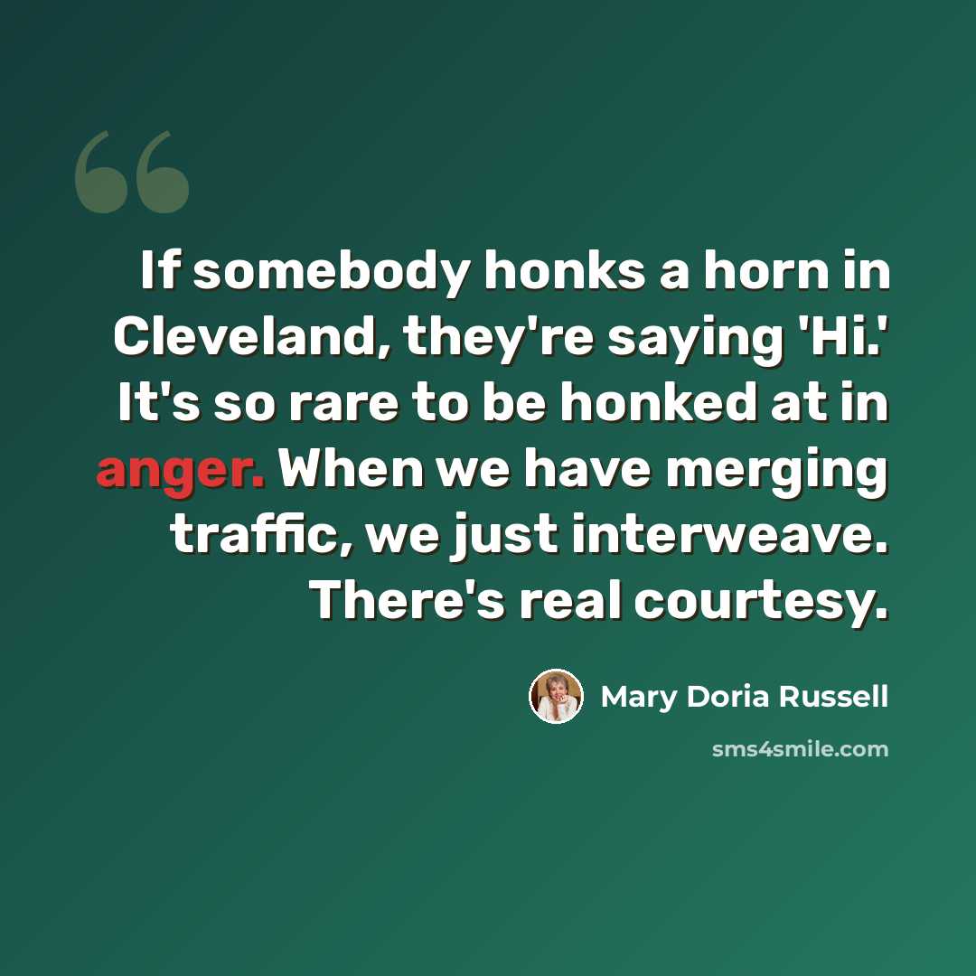 “If somebody honks a horn in Cleveland, they're saying 'Hi.' It's so rare to be honked at in anger. When we have merging traffic, we just interweave. There's real courtesy.” quote by Mary Doria Russell