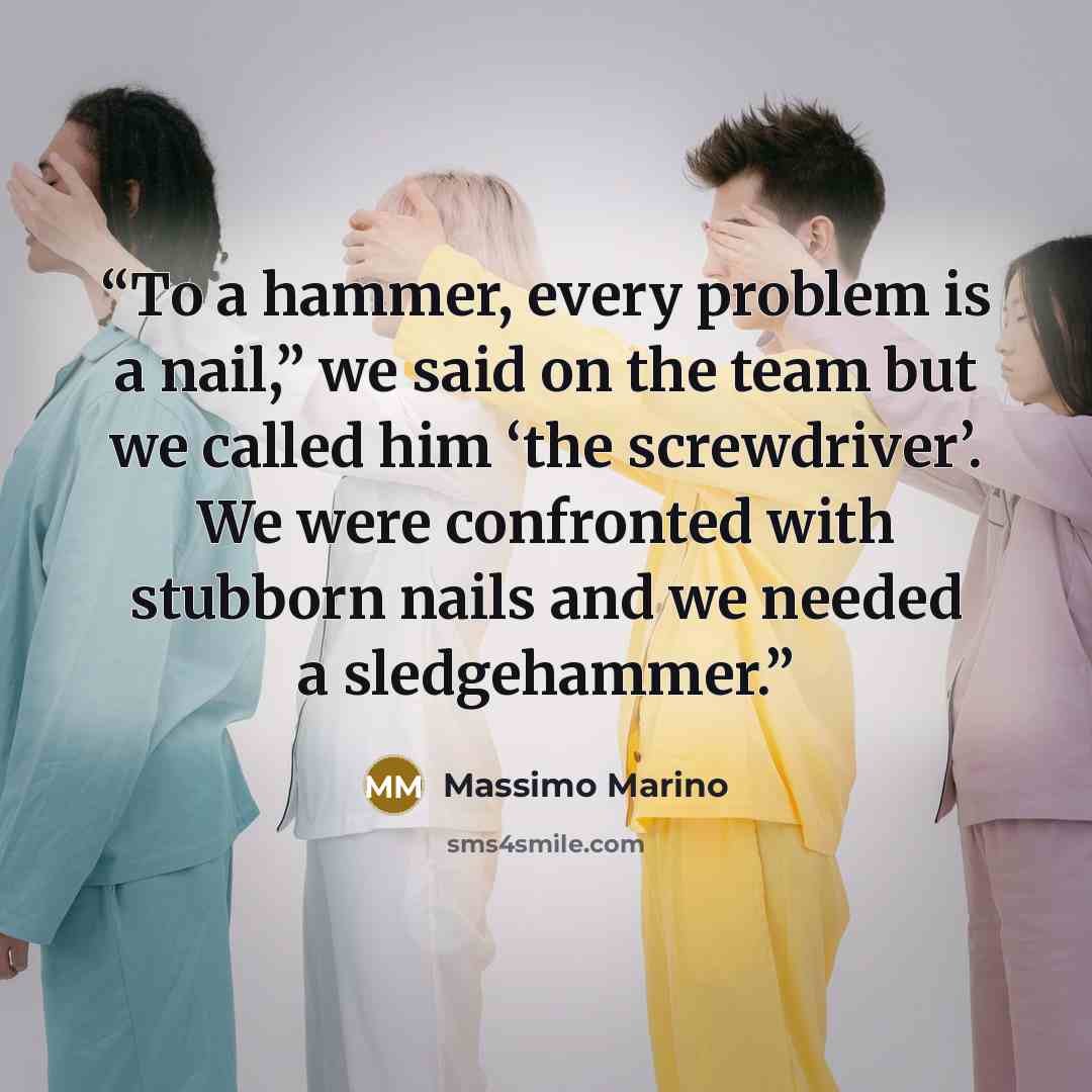 “To a hammer, every problem is a nail,” we said on the team but we called him ‘the screwdriver’. We were confronted with stubborn nails and we needed a sledgehammer.” quote by Massimo Marino