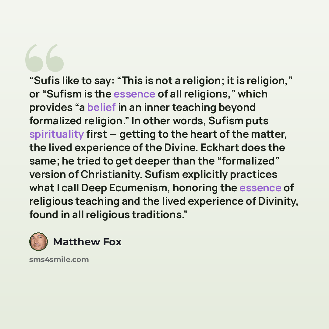 “Sufis like to say: “This is not a religion; it is religion,” or “Sufism is the essence of all religions,” which provides “a belief in an inner teaching beyond formalized religion.” In other words, Sufism puts spirituality first — getting to the heart of the matter, the lived experience of the…” quote by Matthew Fox