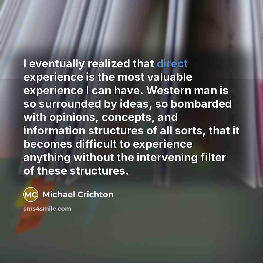 “I eventually realized that direct experience is the most valuable experience I can have. Western man is so surrounded by ideas, so bombarded with opinions, concepts, and information structures of all sorts, that it becomes difficult to experience anything without the intervening filter of these…” quote by Michael Crichton