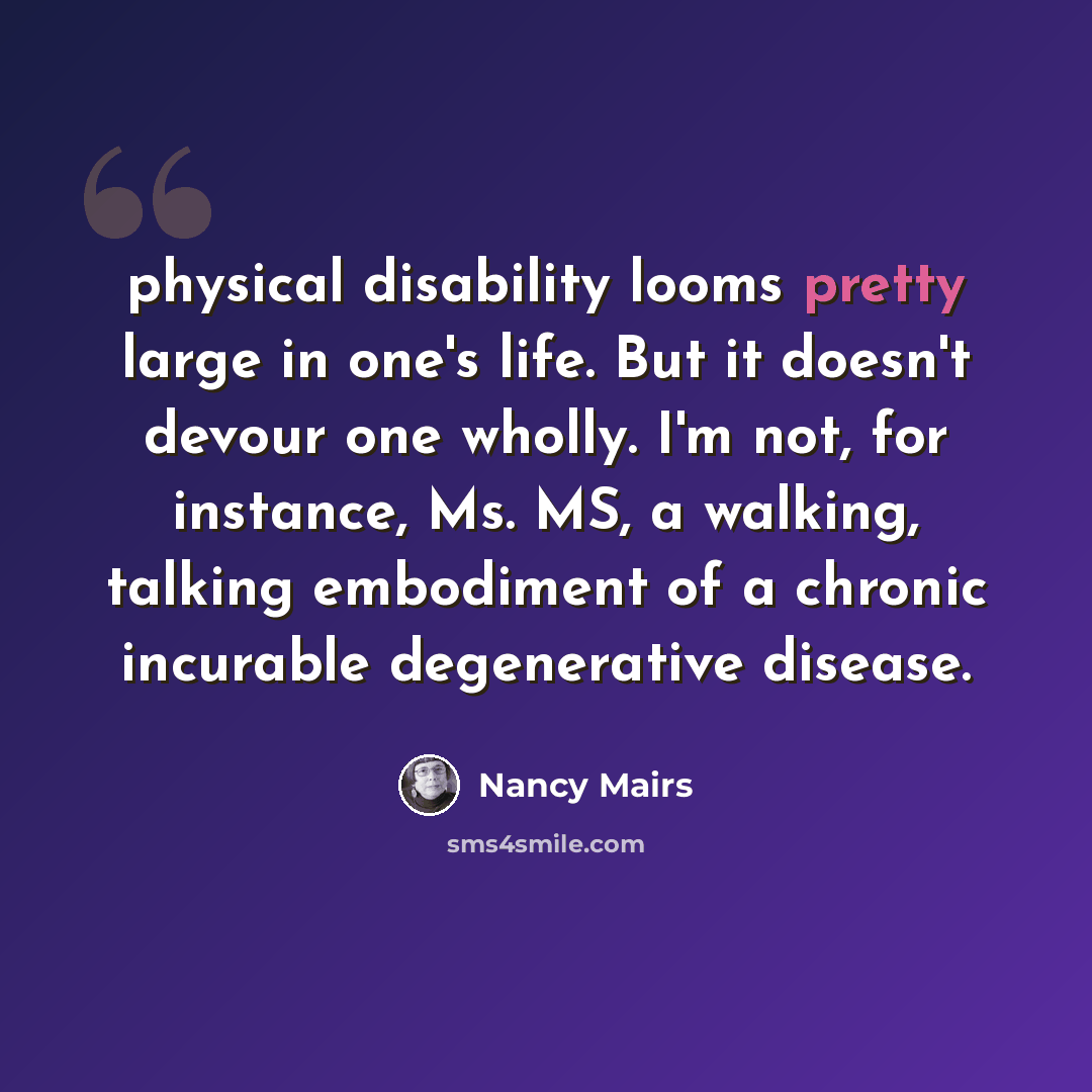 “physical disability looms pretty large in one's life. But it doesn't devour one wholly. I'm not, for instance, Ms. MS, a walking, talking embodiment of a chronic incurable degenerative disease.” quote by Nancy Mairs