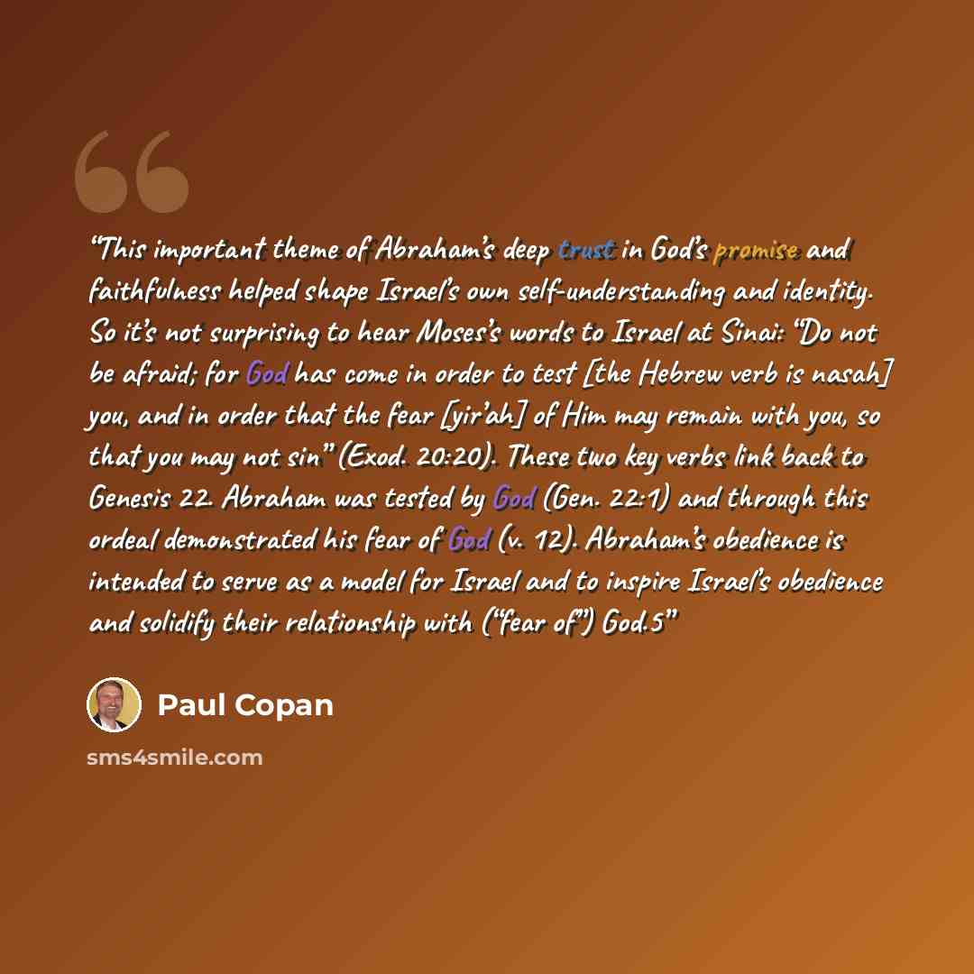 “This important theme of Abraham’s deep trust in God’s promise and faithfulness helped shape Israel’s own self-understanding and identity. So it’s not surprising to hear Moses’s words to Israel at Sinai: “Do not be afraid; for God has come in order to test [the Hebrew verb is nasah] you, and in…” quote by Paul Copan