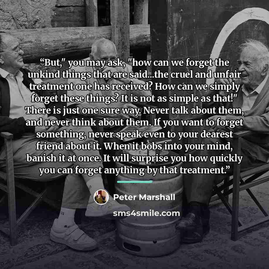 “But," you may ask, "how can we forget the unkind things that are said...the cruel and unfair treatment one has received? How can we simply forget these things? It is not as simple as that!" There is just one sure way. Never talk about them, and never think about them. If you want to forget…” quote by Peter Marshall