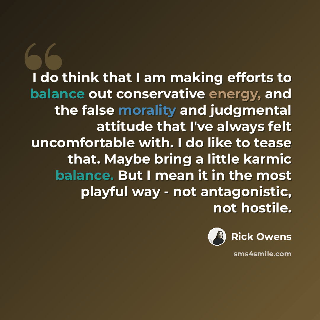 “I do think that I am making efforts to balance out conservative energy, and the false morality and judgmental attitude that I've always felt uncomfortable with. I do like to tease that. Maybe bring a little karmic balance. But I mean it in the most playful way - not antagonistic, not hostile.” quote by Rick Owens