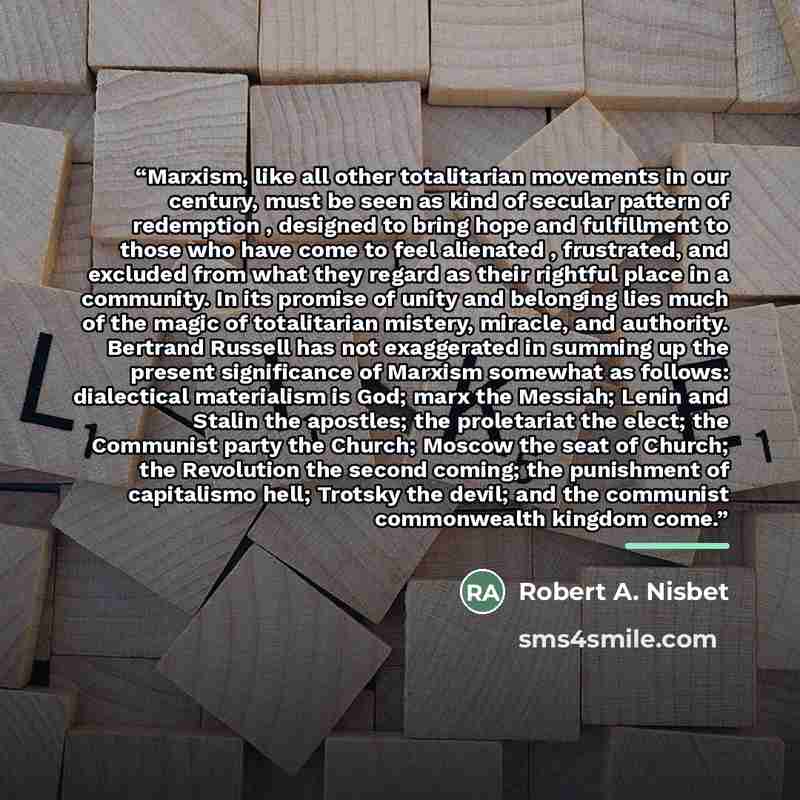 “Marxism, like all other totalitarian movements in our century, must be seen as kind of secular pattern of redemption , designed to bring hope and fulfillment to those who have come to feel alienated , frustrated, and excluded from what they regard as their rightful place in a community. In its…” quote by Robert A. Nisbet