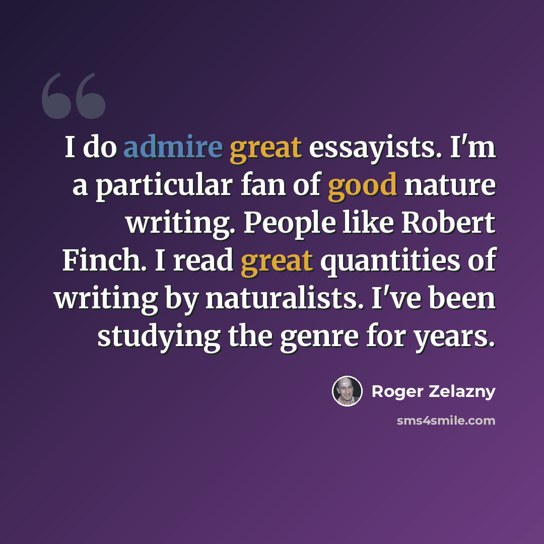 “I do admire great essayists. I'm a particular fan of good nature writing. People like Robert Finch. I read great quantities of writing by naturalists. I've been studying the genre for years.” quote by Roger Zelazny