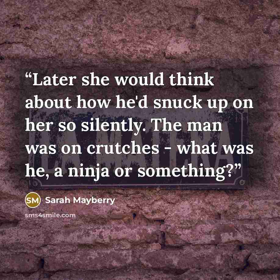 “Later she would think about how he'd snuck up on her so silently. The man was on crutches - what was he, a ninja or something?” quote by Sarah Mayberry