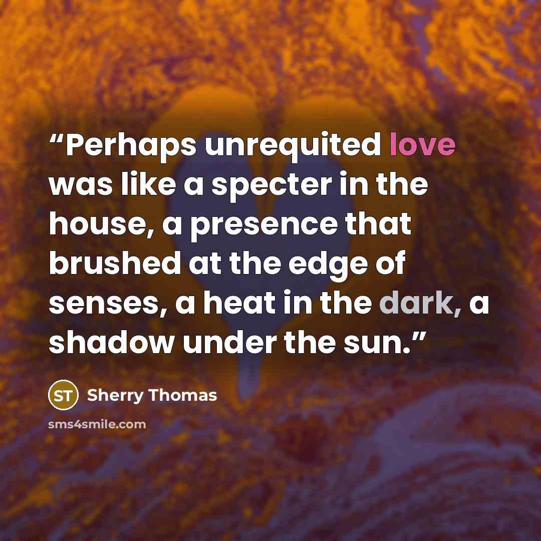 “Perhaps unrequited love was like a specter in the house, a presence that brushed at the edge of senses, a heat in the dark, a shadow under the sun.” quote by Sherry Thomas