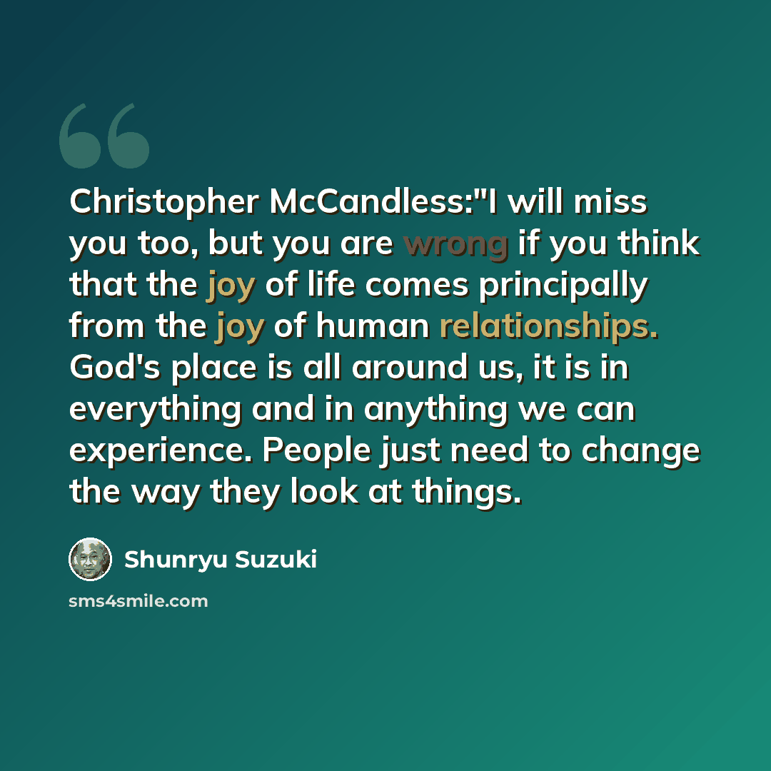 “Christopher McCandless:"I will miss you too, but you are wrong if you think that the joy of life comes principally from the joy of human relationships. God's place is all around us, it is in everything and in anything we can experience. People just need to change the way they look at things.” quote by Shunryu Suzuki