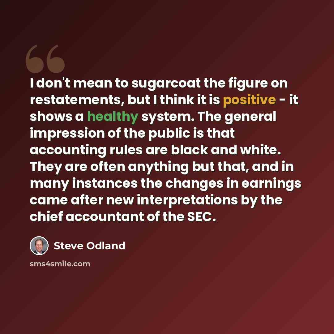 “I don't mean to sugarcoat the figure on restatements, but I think it is positive - it shows a healthy system. The general impression of the public is that accounting rules are black and white. They are often anything but that, and in many instances the changes in earnings came after new…” quote by Steve Odland