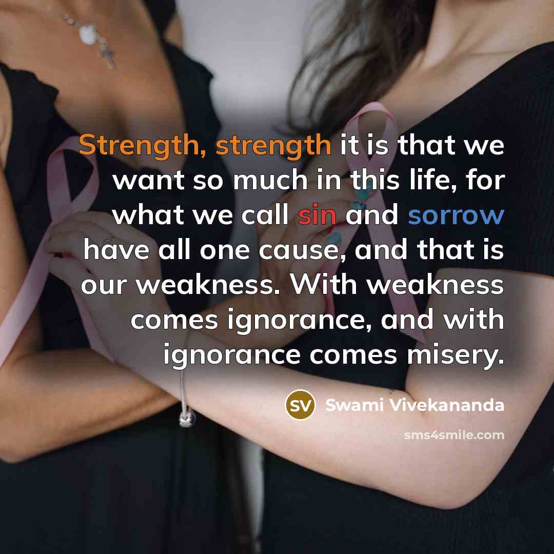 “Strength, strength it is that we want so much in this life, for what we call sin and sorrow have all one cause, and that is our weakness. With weakness comes ignorance, and with ignorance comes misery.” quote by Swami Vivekananda