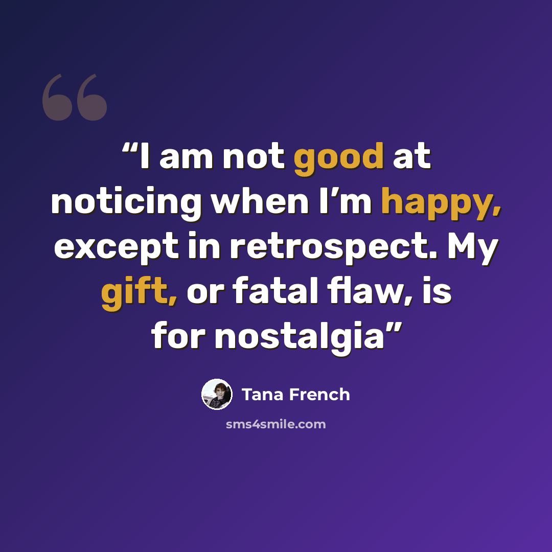 “I am not good at noticing when I’m happy, except in retrospect. My gift, or fatal flaw, is for nostalgia” quote by Tana French