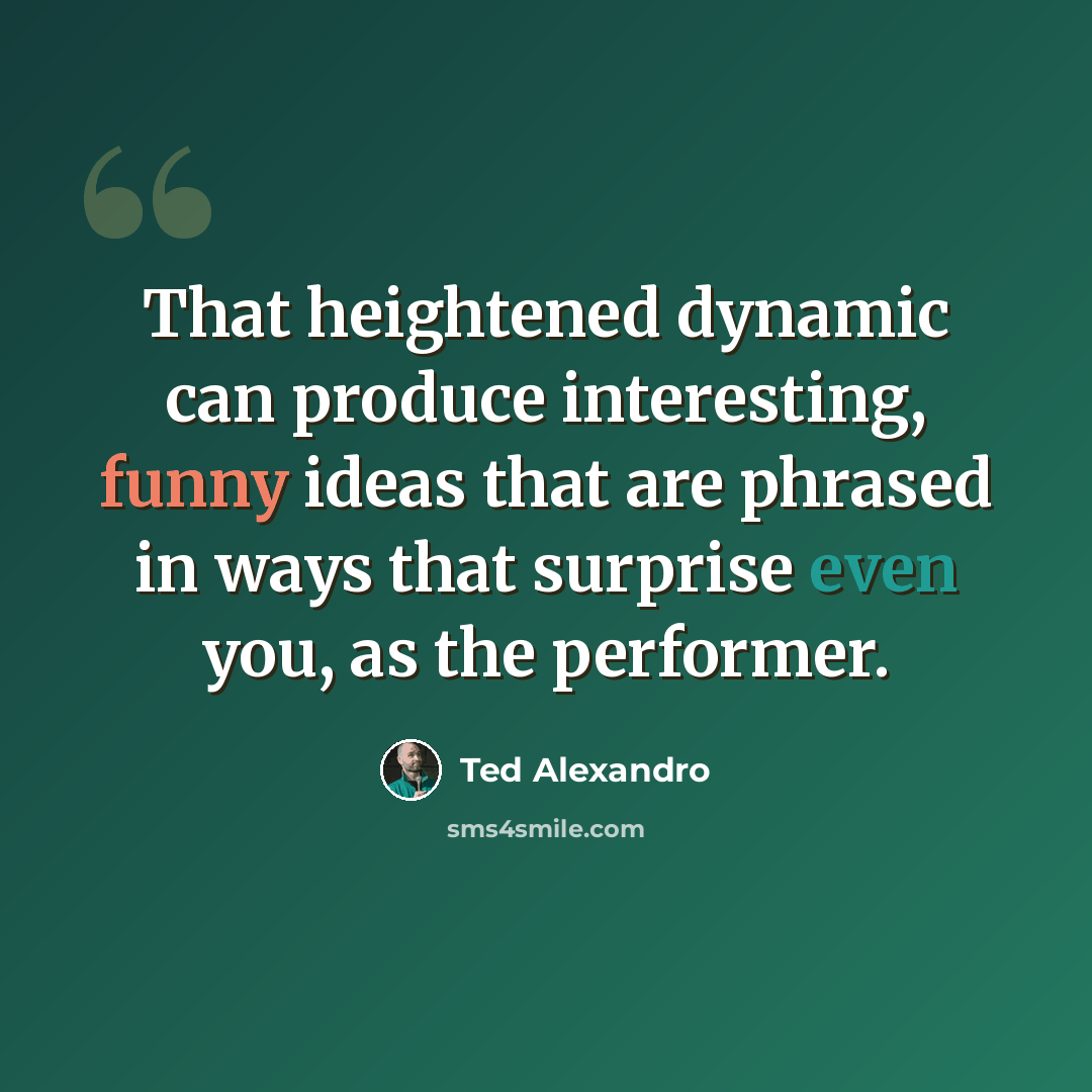 “That heightened dynamic can produce interesting, funny ideas that are phrased in ways that surprise even you, as the performer.” quote by Ted Alexandro