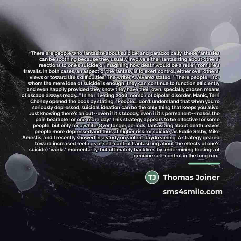 “There are people who fantasize about suicide, and paradoxically, these fantasies can be soothing because they usually involve either fantasizing about others' reactions to one's suicide or imagining how death would be a relief from life's travails. In both cases, an aspect of the fantasy is to…” quote by Thomas Joiner
