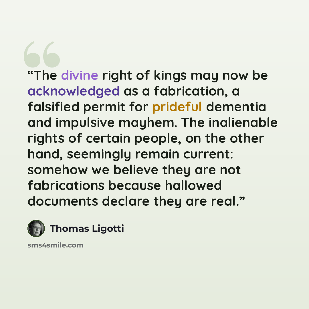“The divine right of kings may now be acknowledged as a fabrication, a falsified permit for prideful dementia and impulsive mayhem. The inalienable rights of certain people, on the other hand, seemingly remain current: somehow we believe they are not fabrications because hallowed documents declare…” quote by Thomas Ligotti