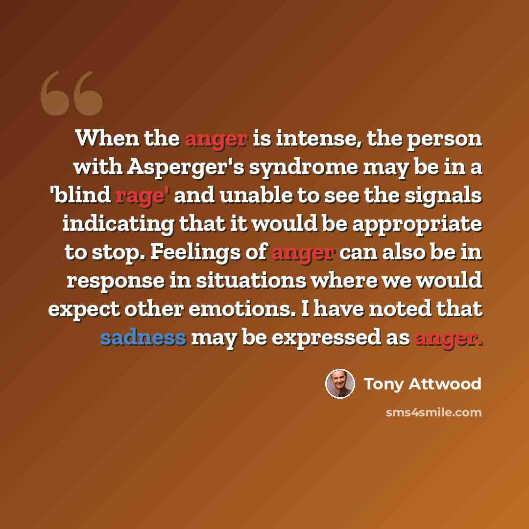 “When the anger is intense, the person with Asperger's syndrome may be in a 'blind rage' and unable to see the signals indicating that it would be appropriate to stop. Feelings of anger can also be in response in situations where we would expect other emotions. I have noted that sadness may be…” quote by Tony Attwood