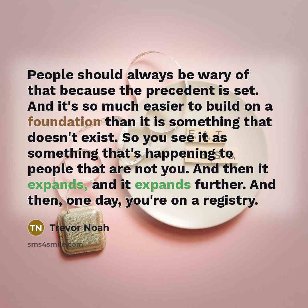 “People should always be wary of that because the precedent is set. And it's so much easier to build on a foundation than it is something that doesn't exist. So you see it as something that's happening to people that are not you. And then it expands, and it expands further. And then, one day…” quote by Trevor Noah