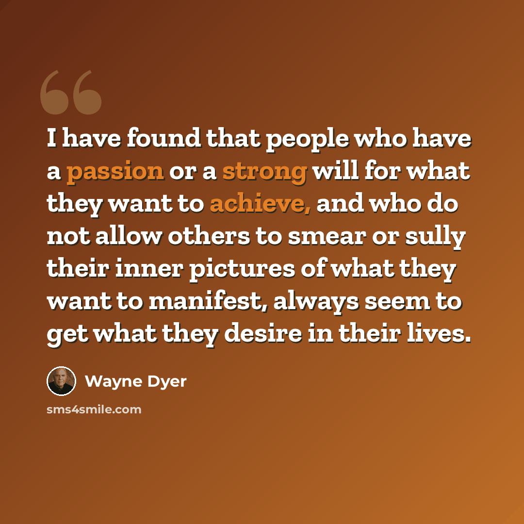 “I have found that people who have a passion or a strong will for what they want to achieve, and who do not allow others to smear or sully their inner pictures of what they want to manifest, always seem to get what they desire in their lives.” quote by Wayne Dyer