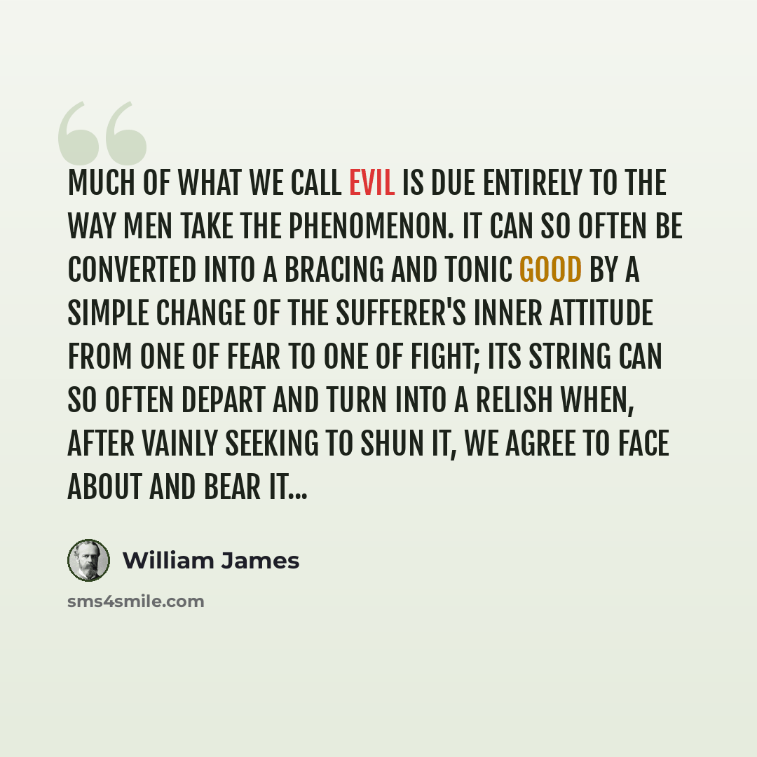 “Much of what we call evil is due entirely to the way men take the phenomenon. It can so often be converted into a bracing and tonic good by a simple change of the sufferer's inner attitude from one of fear to one of fight; its string can so often depart and turn into a relish when, after vainly…” quote by William James