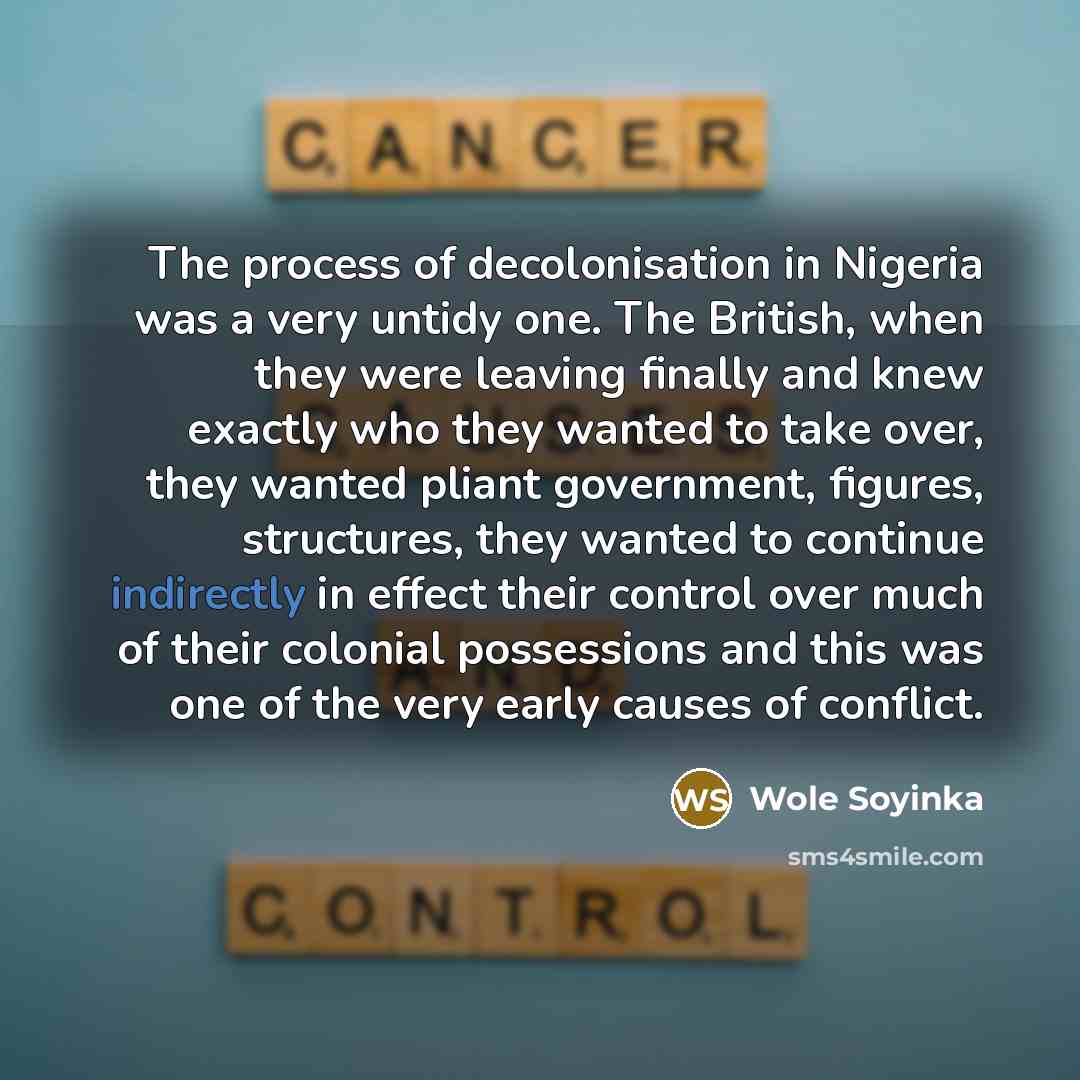 “The process of decolonisation in Nigeria was a very untidy one. The British, when they were leaving finally and knew exactly who they wanted to take over, they wanted pliant government, figures, structures, they wanted to continue indirectly in effect their control over much of their colonial…” quote by Wole Soyinka