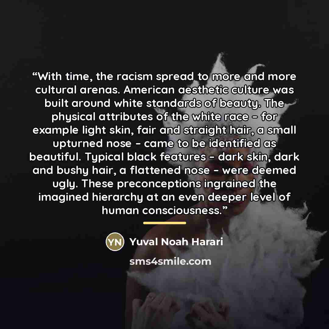 “With time, the racism spread to more and more cultural arenas. American aesthetic culture was built around white standards of beauty. The physical attributes of the white race – for example light skin, fair and straight hair, a small upturned nose – came to be identified as beautiful. Typical…” quote by Yuval Noah Harari
