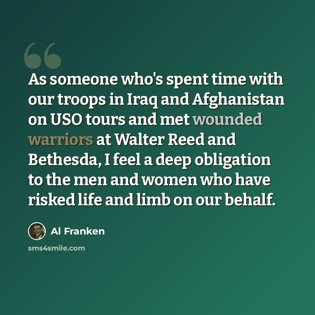 “As someone who's spent time with our troops in Iraq and Afghanistan on USO tours and met wounded warriors at Walter Reed and Bethesda, I feel a deep obligation to the men and women who have risked life and limb on our behalf.” quote by Al Franken