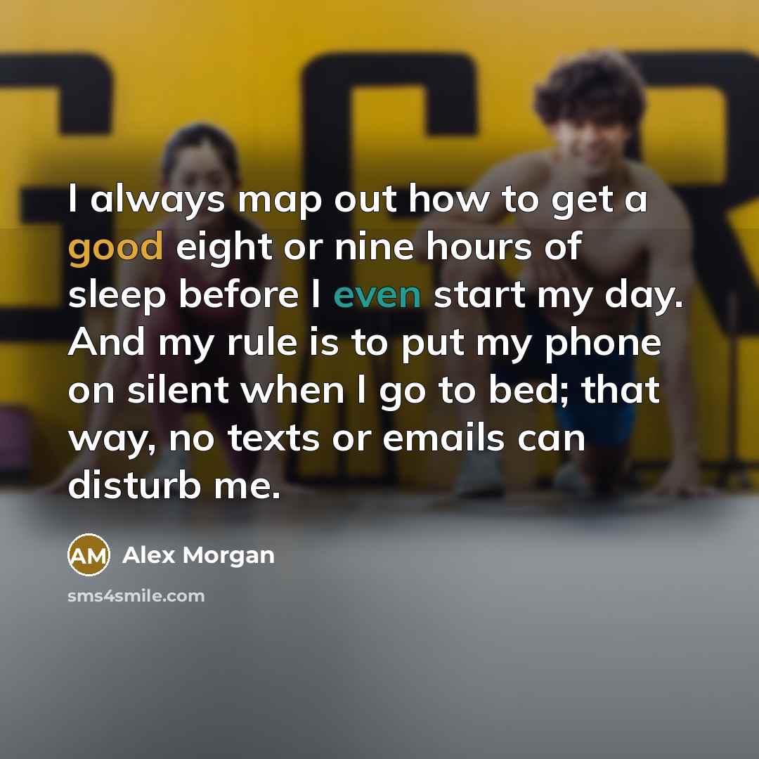 “I always map out how to get a good eight or nine hours of sleep before I even start my day. And my rule is to put my phone on silent when I go to bed; that way, no texts or emails can disturb me.” quote by Alex Morgan