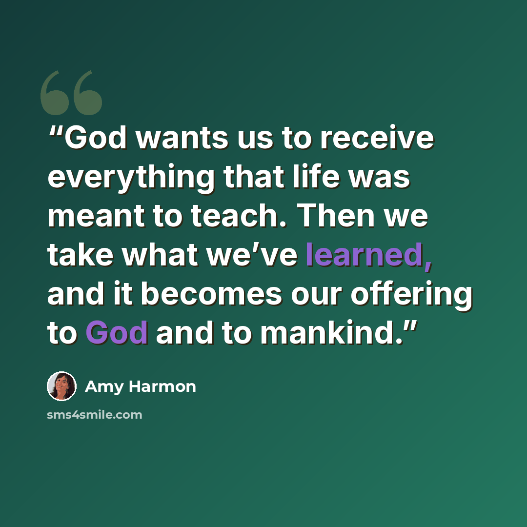 “God wants us to receive everything that life was meant to teach. Then we take what we’ve learned, and it becomes our offering to God and to mankind.” quote by Amy Harmon