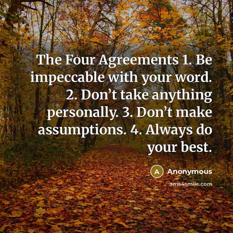 “The Four Agreements 1. Be impeccable with your word. 2. Don’t take anything personally. 3. Don’t make assumptions. 4. Always do your best.” quote by Anonymous