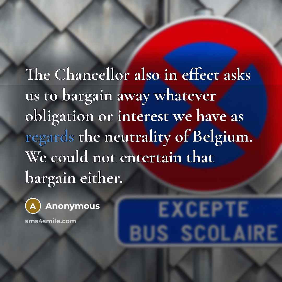 “The Chancellor also in effect asks us to bargain away whatever obligation or interest we have as regards the neutrality of Belgium. We could not entertain that bargain either.” quote by Anonymous