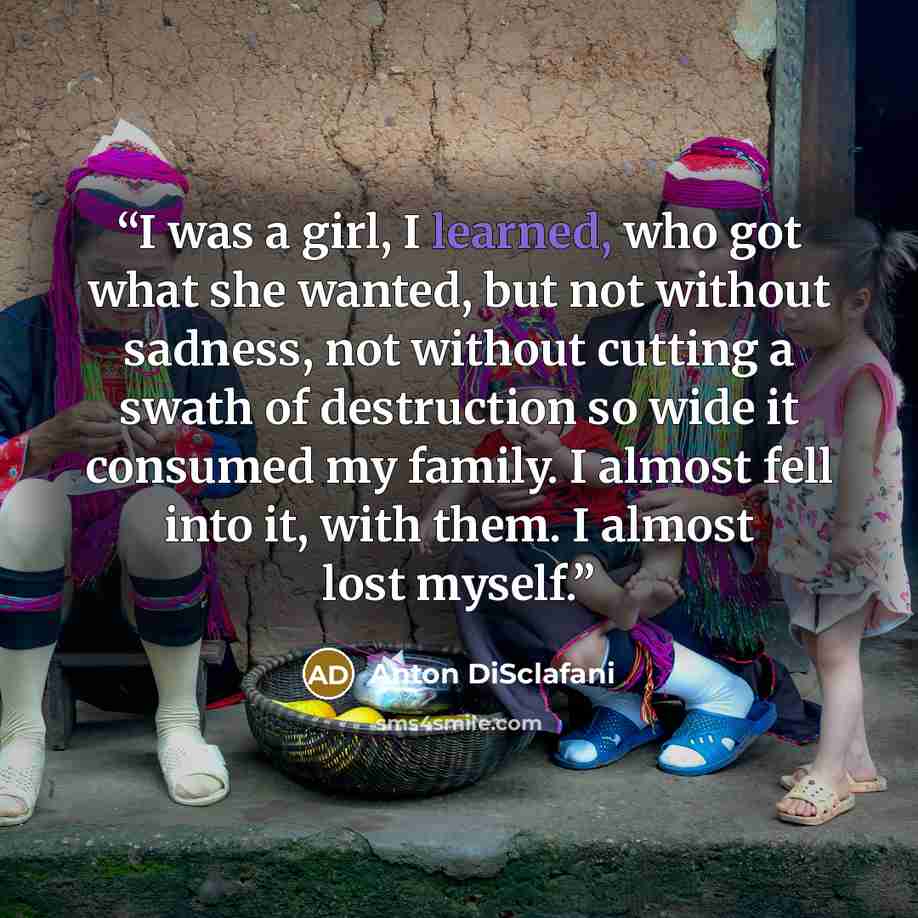 “I was a girl, I learned, who got what she wanted, but not without sadness, not without cutting a swath of destruction so wide it consumed my family. I almost fell into it, with them. I almost lost myself.” quote by Anton DiSclafani