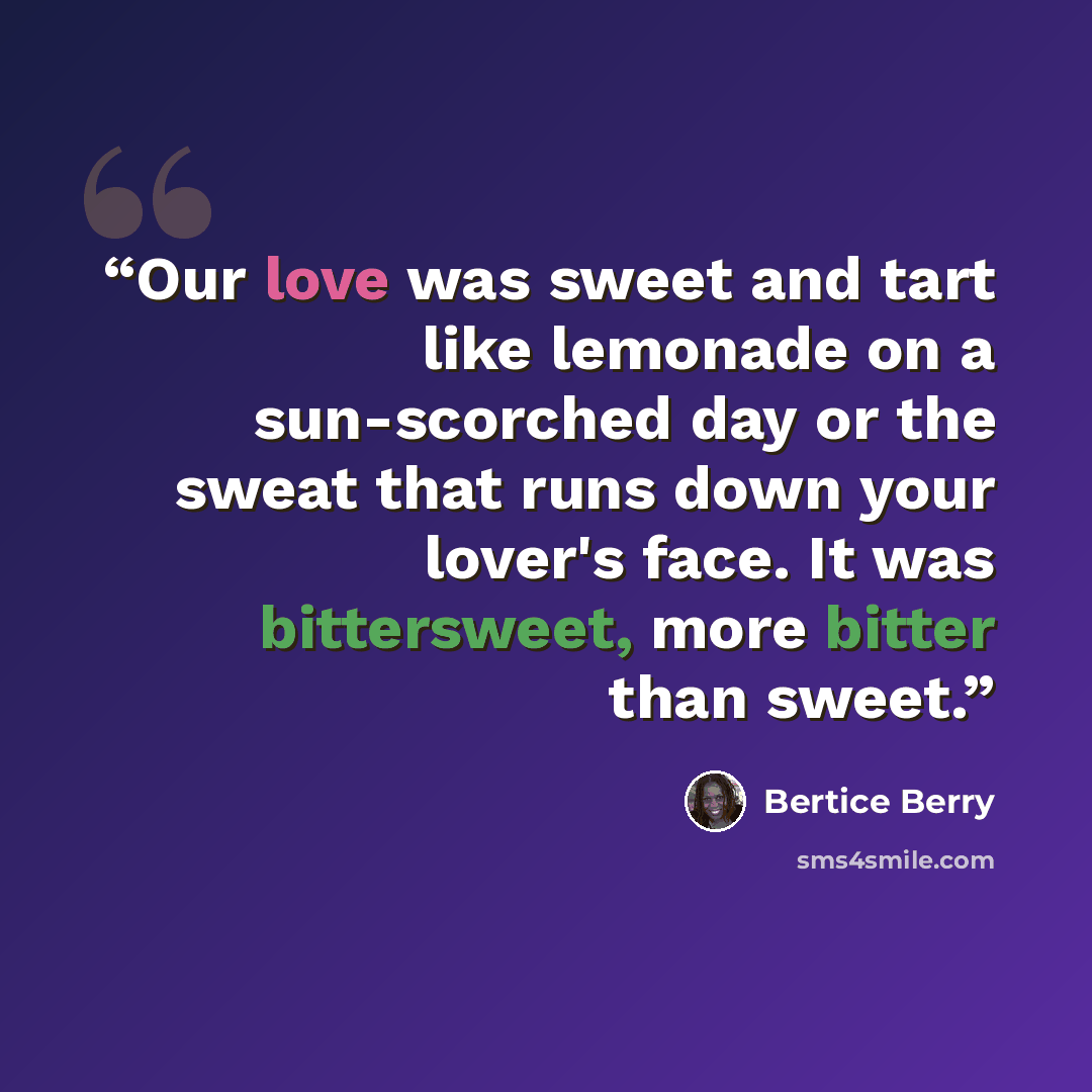 “Our love was sweet and tart like lemonade on a sun-scorched day or the sweat that runs down your lover's face. It was bittersweet, more bitter than sweet.” quote by Bertice Berry
