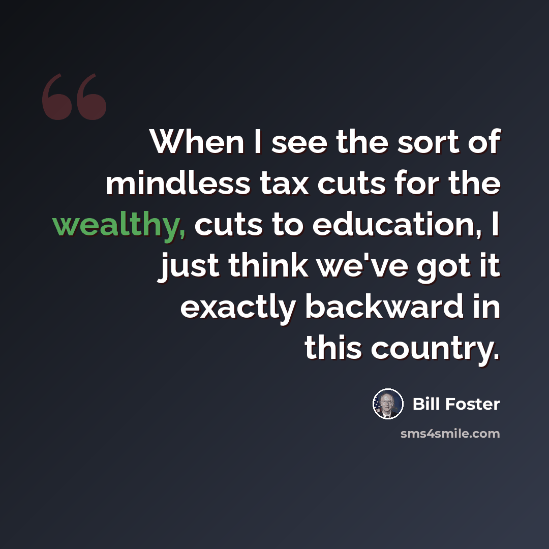 “When I see the sort of mindless tax cuts for the wealthy, cuts to education, I just think we've got it exactly backward in this country.” quote by Bill Foster
