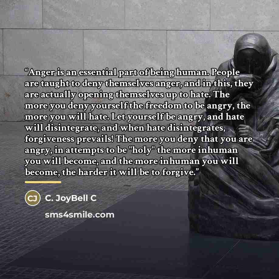 “Anger is an essential part of being human. People are taught to deny themselves anger, and in this, they are actually opening themselves up to hate. The more you deny yourself the freedom to be angry, the more you will hate. Let yourself be angry, and hate will disintegrate, and when hate…” quote by C. JoyBell C