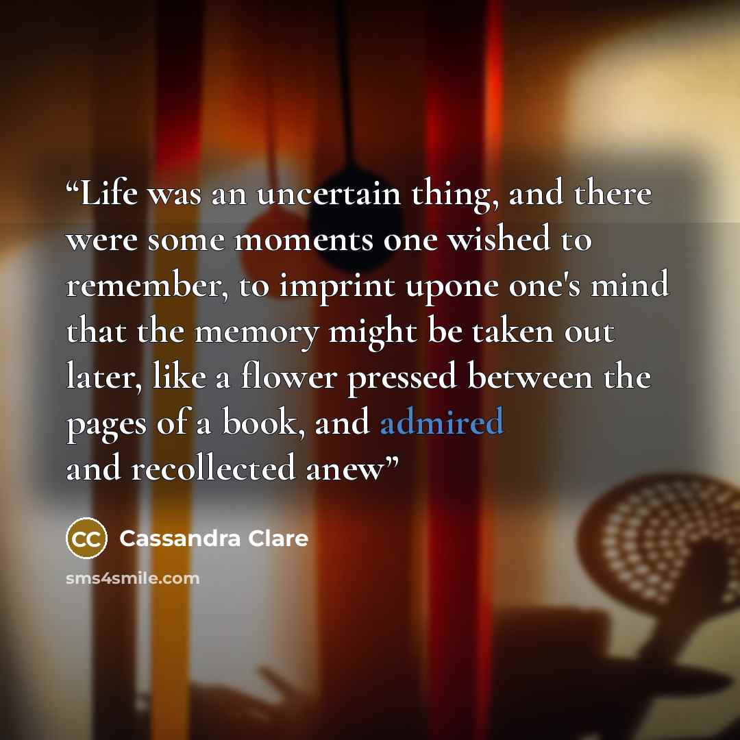 “Life was an uncertain thing, and there were some moments one wished to remember, to imprint upone one's mind that the memory might be taken out later, like a flower pressed between the pages of a book, and admired and recollected anew” quote by Cassandra Clare