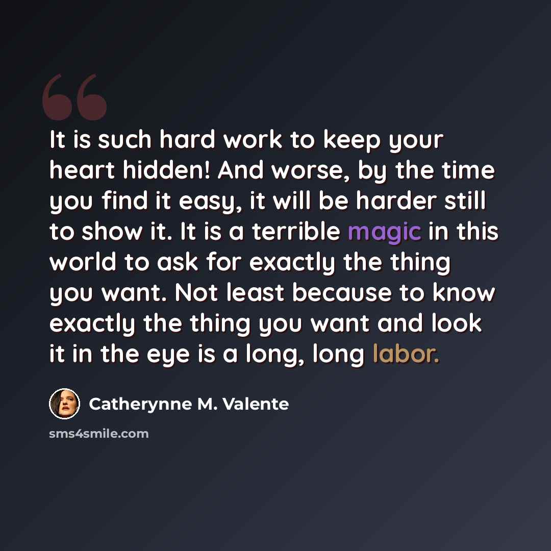 “It is such hard work to keep your heart hidden! And worse, by the time you find it easy, it will be harder still to show it. It is a terrible magic in this world to ask for exactly the thing you want. Not least because to know exactly the thing you want and look it in the eye is a long, long labor.” quote by Catherynne M. Valente