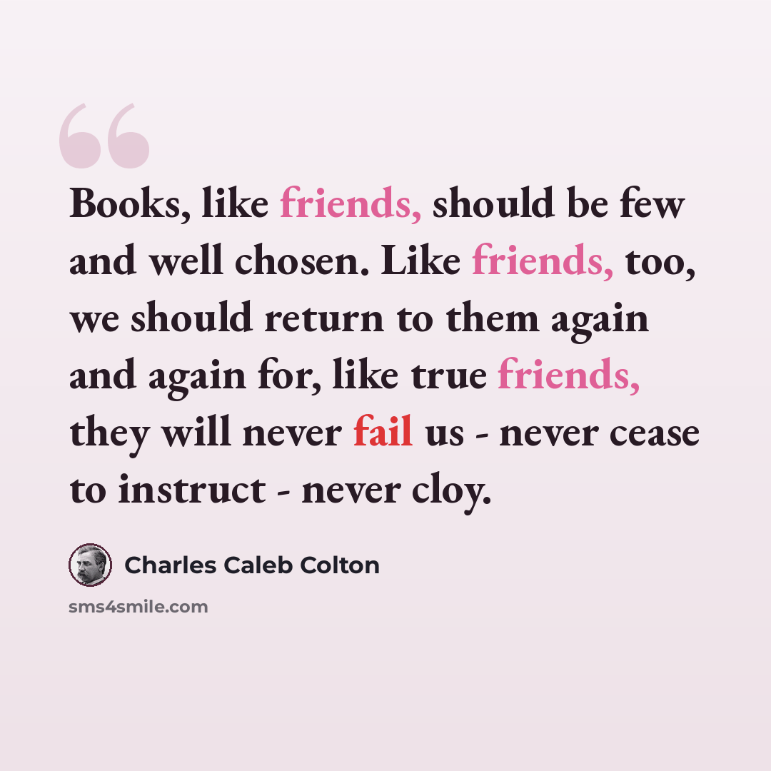 “Books, like friends, should be few and well chosen. Like friends, too, we should return to them again and again for, like true friends, they will never fail us - never cease to instruct - never cloy.” quote by Charles Caleb Colton