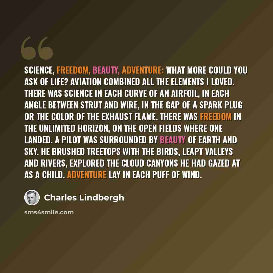 “Science, freedom, beauty, adventure: what more could you ask of life? Aviation combined all the elements I loved. There was science in each curve of an airfoil, in each angle between strut and wire, in the gap of a spark plug or the color of the exhaust flame. There was freedom in the unlimited…” quote by Charles Lindbergh