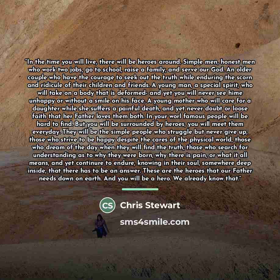 “In the time you will live, there will be heroes around. Simple men, honest men who work two jobs, go to school, raise a family, and serve our God. An older couple who have the courage to seek out the truth while enduring the scorn and ridicule of their children and friends. A young man, a special…” quote by Chris Stewart
