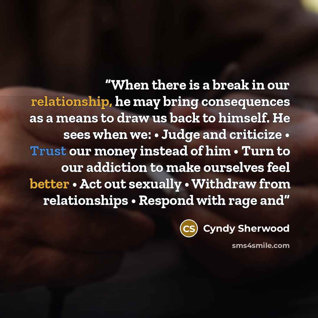 “When there is a break in our relationship, he may bring consequences as a means to draw us back to himself. He sees when we: • Judge and criticize • Trust our money instead of him • Turn to our addiction to make ourselves feel better • Act out sexually • Withdraw from relationships • Respond with…” quote by Cyndy Sherwood