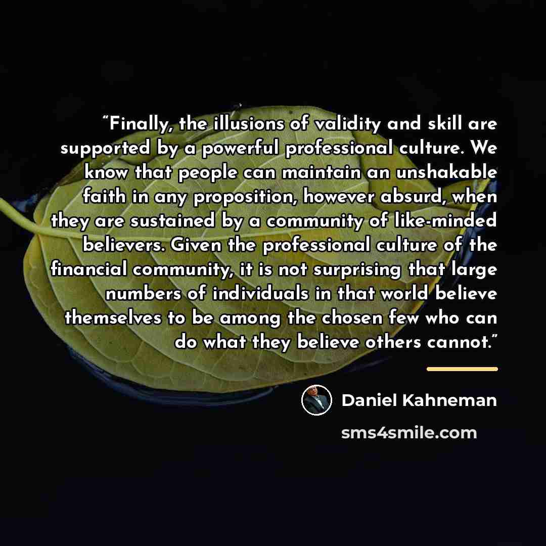 “Finally, the illusions of validity and skill are supported by a powerful professional culture. We know that people can maintain an unshakable faith in any proposition, however absurd, when they are sustained by a community of like-minded believers. Given the professional culture of the financial…” quote by Daniel Kahneman