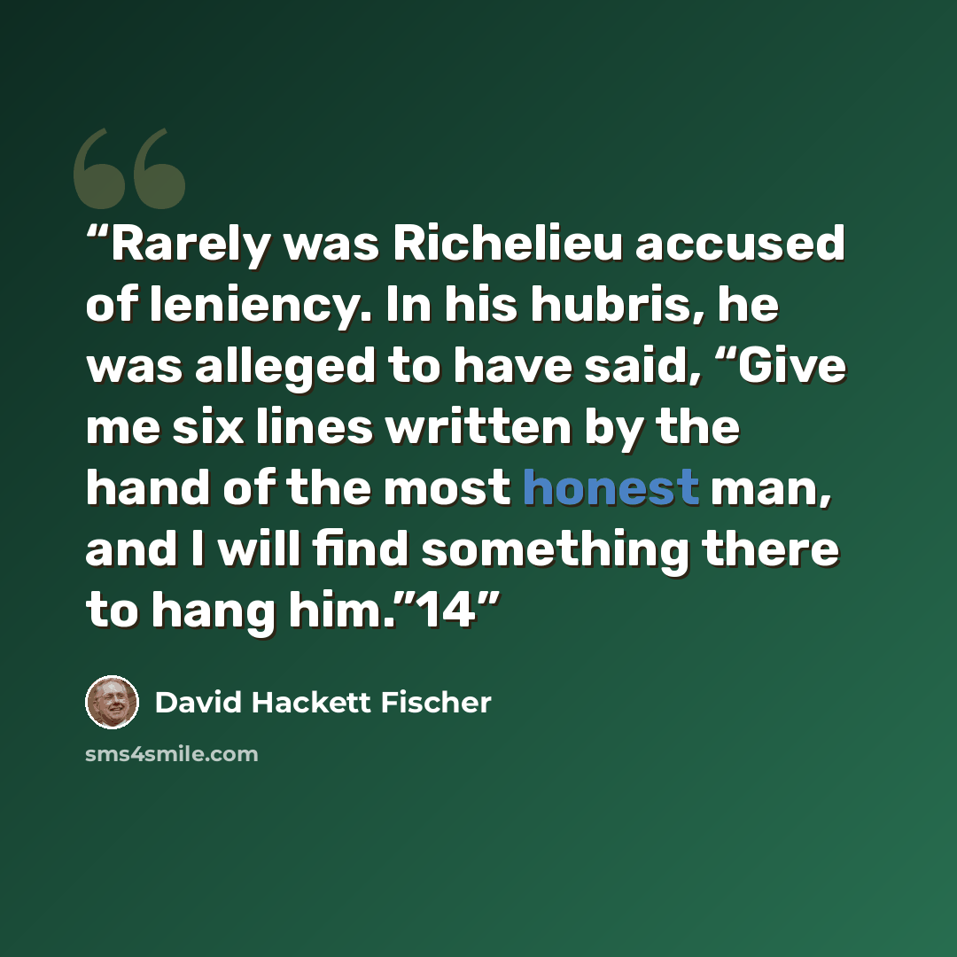“Rarely was Richelieu accused of leniency. In his hubris, he was alleged to have said, “Give me six lines written by the hand of the most honest man, and I will find something there to hang him.”14” quote by David Hackett Fischer