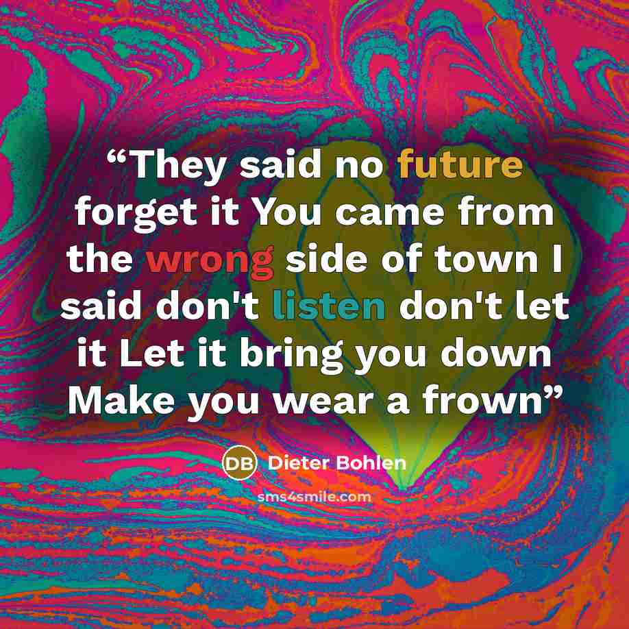 “They said no future forget it You came from the wrong side of town I said don't listen don't let it Let it bring you down Make you wear a frown” quote by Dieter Bohlen