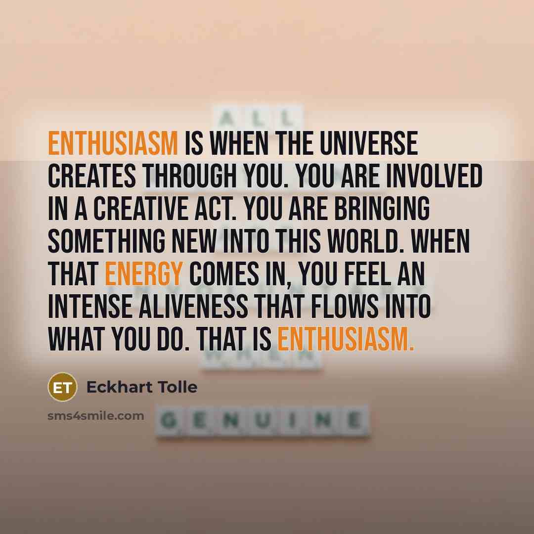 “Enthusiasm is when the universe creates through you. You are involved in a creative act. You are bringing something new into this world. When that energy comes in, you feel an intense aliveness that flows into what you do. That is enthusiasm.” quote by Eckhart Tolle