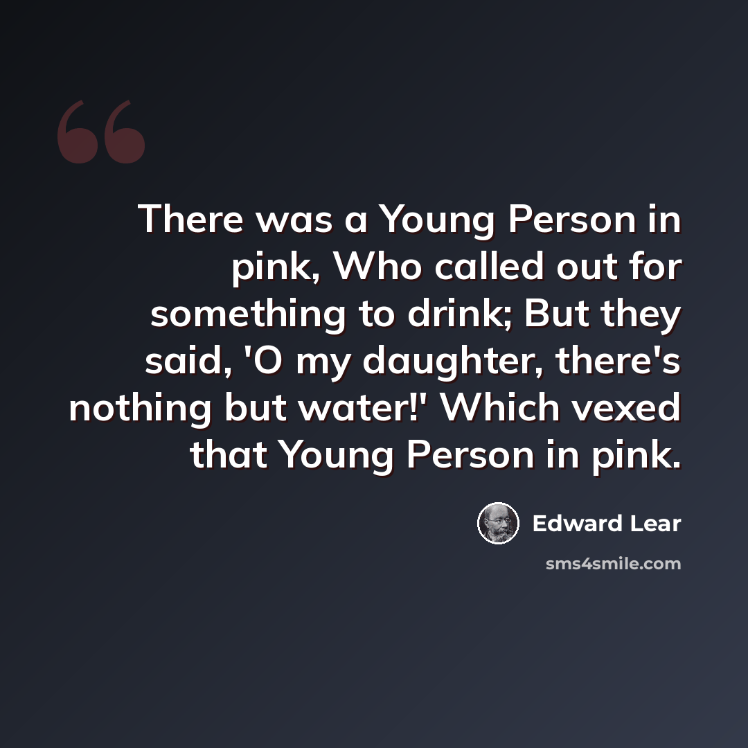 “There was a Young Person in pink, Who called out for something to drink; But they said, 'O my daughter, there's nothing but water!' Which vexed that Young Person in pink.” quote by Edward Lear
