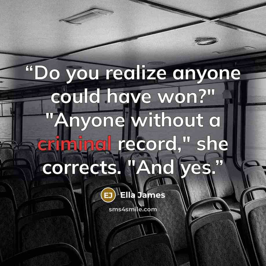 “Do you realize anyone could have won?" "Anyone without a criminal record," she corrects. "And yes.” quote by Ella James