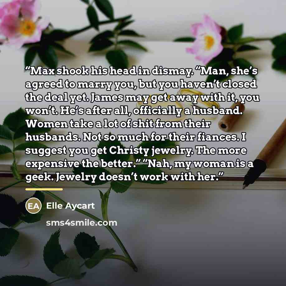 “Max shook his head in dismay. “Man, she’s agreed to marry you, but you haven’t closed the deal yet. James may get away with it, you won’t. He’s after all, officially a husband. Women take a lot of shit from their husbands. Not so much for their fiances. I suggest you get Christy jewelry. The more…” quote by Elle Aycart