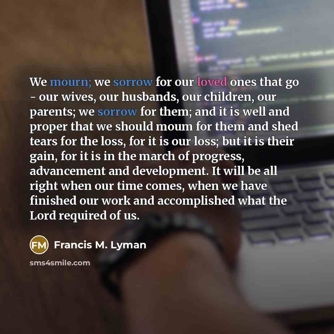 “We mourn; we sorrow for our loved ones that go - our wives, our husbands, our children, our parents; we sorrow for them; and it is well and proper that we should moum for them and shed tears for the loss, for it is our loss; but it is their gain, for it is in the march of progress, advancement and…” quote by Francis M. Lyman