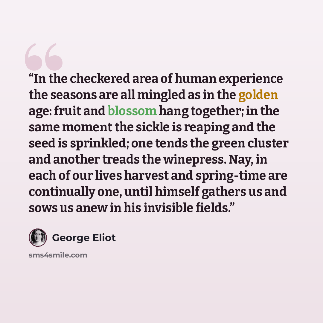 “In the checkered area of human experience the seasons are all mingled as in the golden age: fruit and blossom hang together; in the same moment the sickle is reaping and the seed is sprinkled; one tends the green cluster and another treads the winepress. Nay, in each of our lives harvest and…” quote by George Eliot