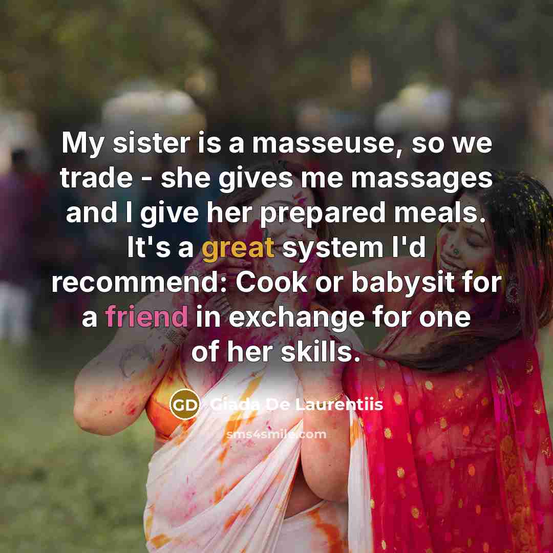 “My sister is a masseuse, so we trade - she gives me massages and I give her prepared meals. It's a great system I'd recommend: Cook or babysit for a friend in exchange for one of her skills.” quote by Giada De Laurentiis